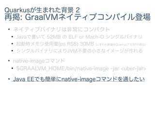 Quarkusが生まれた背景 2
再掲: GraalVMネイティブコンパイル登場
●
ネイティブバイナリは非常にコンパクト
●
Javaで書いて 52MB の ELF or Mach-O シングルバイナリ
●
起動時メモリ使用量(ps RSS) 30MB (いずれも数値はQuarkusデモAPの場合)
●
シングルバイナリによりJVM不要の小さなイメージが作れる
●
native-imageコマンド
●
$GRAALVM_HOME/bin/native-image -jar <uber-jar>
●
Java EEでも簡単にnative-imageコマンドを通したい
 