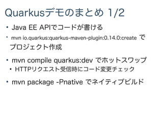 Quarkusデモのまとめ 1/2
●
Java EE APIでコードが書ける
●
mvn io.quarkus:quarkus-maven-plugin:0.14.0:create で
プロジェクト作成
●
mvn compile quarkus:dev でホットスワップ
●
HTTPリクエスト受信時にコード変更チェック
●
mvn package -Pnative でネイティブビルド
 