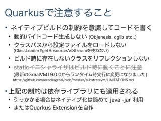 Quarkusで注意すること
●
ネイティブビルドの制約を意識してコードを書く
●
動的バイトコード生成しない (Objenesis, cglib etc..)
●
クラスパスから設定ファイルをロードしない
(ClassLoader#getResourceAsStreamを使わない)
●
ビルド時に存在しないクラスをリフレクションしない
●
staticイニシャライザはビルド時に動くことに注意
(最新のGraalVM19.0.0からランタイム時実行に変更になりました)
https://github.com/oracle/graal/blob/master/substratevm/LIMITATIONS.md
●
上記の制約は依存ライブラリにも適用される
●
引っかかる場合はネイティブ化は諦めて java -jar 利用
●
またはQuarkus Extensionを自作
 