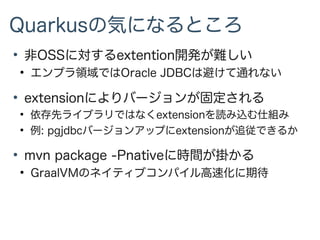 Quarkusの気になるところ
●
非OSSに対するextention開発が難しい
●
エンプラ領域ではOracle JDBCは避けて通れない
●
extensionによりバージョンが固定される
●
依存先ライブラリではなくextensionを読み込む仕組み
●
例: pgjdbcバージョンアップにextensionが追従できるか
●
mvn package -Pnativeに時間が掛かる
●
GraalVMのネイティブコンパイル高速化に期待
 