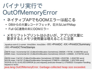 ●
ネイティブAPでもOOMエラーは起こる
●
DBからの大量レコードフェッチ、巨大なListやMap
●
Full GC連発の末にOOMエラー
●
メモリフットプリントは小さいが、アプリが大量に
要求するとメモリ使用量は増えることに注意
./quarkus-oom-0.1-runner -Xms256m -Xmx256m -XX:+PrintGC -XX:+PrintGCSummary
-XX:+PrintGCTimeStamps
...
[28878 msec: Incremental GC (CollectOnAllocation.Sometimes) 26650K->7973K, 0.0460786 secs]
[28985 msec: Incremental GC (CollectOnAllocation.Sometimes) 34312K->19966K, 0.0749783 secs]
...
[38259 msec: Full GC (CollectOnAllocation.Sometimes) 267658K->253378K, 1.8340780 secs]
[40128 msec: Full GC (CollectOnAllocation.Sometimes) 279897K->266638K, 1.8257359 secs]
2019-05-10 01:10:43,433 ERROR [io.und.request] (executor-thread-1) UT005023: Exception handling
request to /echo:
java.lang.OutOfMemoryError: Garbage-collected heap size exceeded.
バイナリ実行で
OutOfMemoryError
 