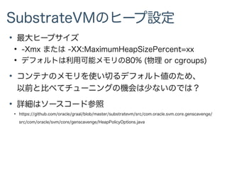 SubstrateVMのヒープ設定
●
最大ヒープサイズ
●
-Xmx または -XX:MaximumHeapSizePercent=xx
●
デフォルトは利用可能メモリの80% (物理 or cgroups)
●
コンテナのメモリを使い切るデフォルト値のため、
以前と比べてチューニングの機会は少ないのでは？
●
詳細はソースコード参照
●
https://github.com/oracle/graal/blob/master/substratevm/src/com.oracle.svm.core.genscavenge/
src/com/oracle/svm/core/genscavenge/HeapPolicyOptions.java
 