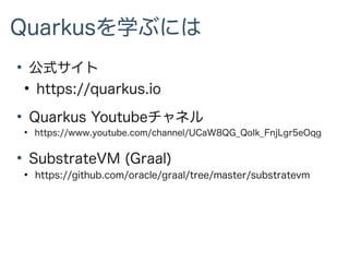 Quarkusを学ぶには
●
公式サイト
●
https://quarkus.io
●
Quarkus Youtubeチャネル
●
https://www.youtube.com/channel/UCaW8QG_QoIk_FnjLgr5eOqg
●
SubstrateVM (Graal)
●
https://github.com/oracle/graal/tree/master/substratevm
 