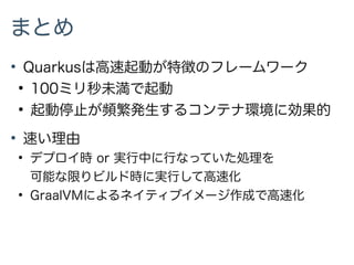 まとめ
●
Quarkusは高速起動が特徴のフレームワーク
●
100ミリ秒未満で起動
●
起動停止が頻繁発生するコンテナ環境に効果的
●
速い理由
●
デプロイ時 or 実行中に行なっていた処理を
可能な限りビルド時に実行して高速化
●
GraalVMによるネイティブイメージ作成で高速化
 