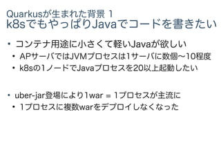 Quarkusが生まれた背景 1
k8sでもやっぱりJavaでコードを書きたい
●
コンテナ用途に小さくて軽いJavaが欲しい
●
APサーバではJVMプロセスは1サーバに数個〜10程度
●
k8sの1ノードでJavaプロセスを20以上起動したい
●
uber-jar登場により1war = 1プロセスが主流に
●
1プロセスに複数warをデプロイしなくなった
 