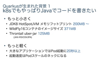 Quarkusが生まれた背景 1
k8sでもやっぱりJavaでコードを書きたい
●
もっと小さく
●
JDK8 HotSpotJVM メモリフットプリント 200MB 〜
●
WildFly16コンテナのイメージサイズ 371MB
●
Throntail uber-jar 125MB
●
もっと軽く
●
大きなアプリケーションではPod起動に20秒以上
●
起動速度はPodスケールのネックになる
(JAX-RS/CDI/JPA)
 