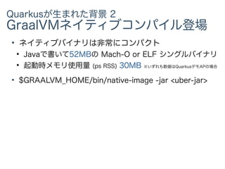 Quarkusが生まれた背景 2
GraalVMネイティブコンパイル登場
●
ネイティブバイナリは非常にコンパクト
●
Javaで書いて52MBの Mach-O or ELF シングルバイナリ
●
起動時メモリ使用量 (ps RSS) 30MB ※いずれも数値はQuarkusデモAPの場合
●
$GRAALVM_HOME/bin/native-image -jar <uber-jar>
 