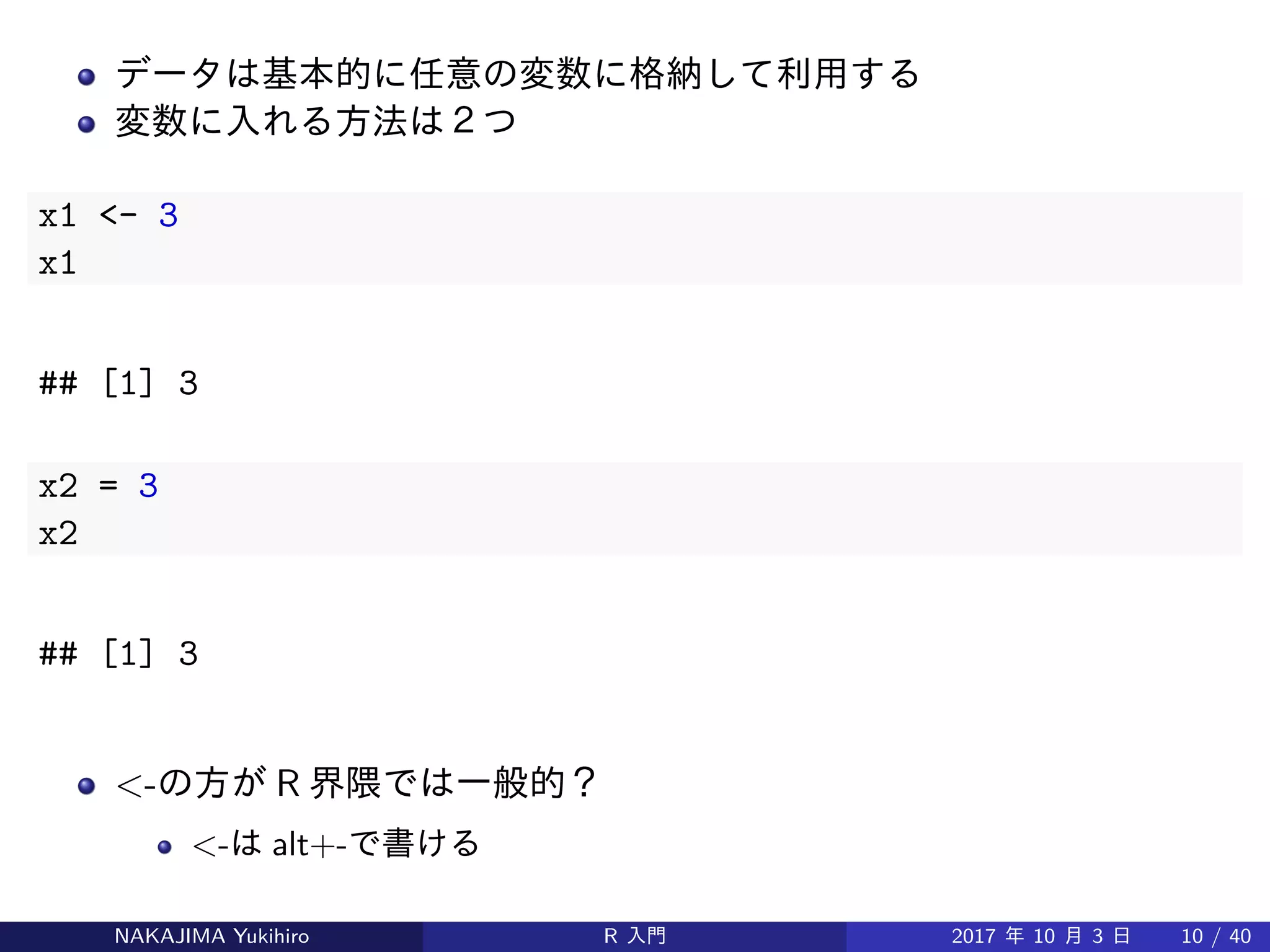 データは基本的に任意の変数に格納して利用する
変数に入れる方法は２つ
x1 <- 3
x1
## [1] 3
x2 = 3
x2
## [1] 3
<-の方が R 界隈では一般的？
<-は alt+-で書ける
NAKAJIMA Yukihiro R 入門 2017 年 10 月 3 日 10 / 40
 