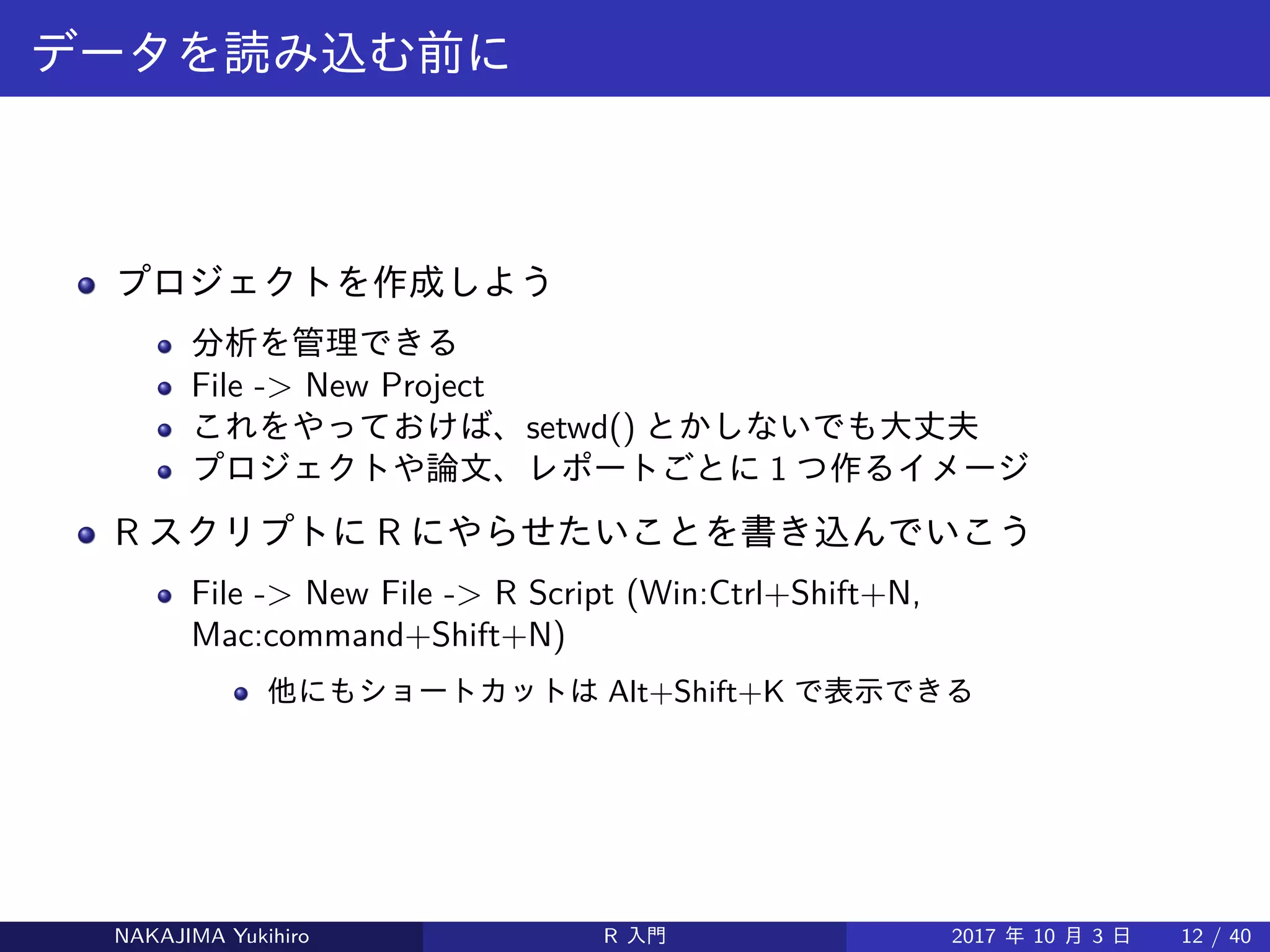 データを読み込む前に
プロジェクトを作成しよう
分析を管理できる
File -> New Project
これをやっておけば、setwd() とかしないでも大丈夫
プロジェクトや論文、レポートごとに 1 つ作るイメージ
R スクリプトに R にやらせたいことを書き込んでいこう
File -> New File -> R Script (Win:Ctrl+Shift+N,
Mac:command+Shift+N)
他にもショートカットは Alt+Shift+K で表示できる
NAKAJIMA Yukihiro R 入門 2017 年 10 月 3 日 12 / 40
 