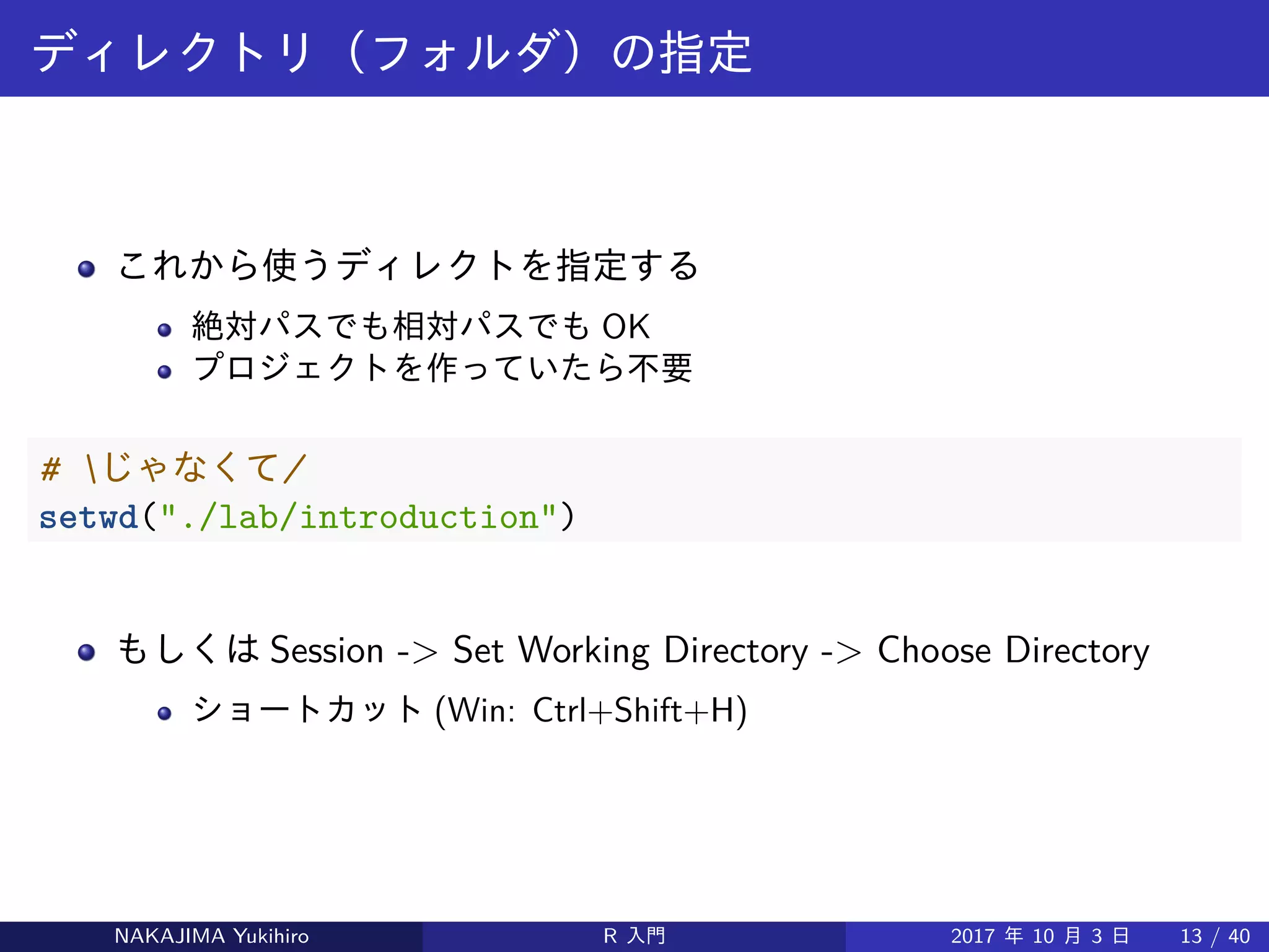 ディレクトリ（フォルダ）の指定
これから使うディレクトを指定する
絶対パスでも相対パスでも OK
プロジェクトを作っていたら不要
# じゃなくて/
setwd("./lab/introduction")
もしくは Session -> Set Working Directory -> Choose Directory
ショートカット (Win: Ctrl+Shift+H)
NAKAJIMA Yukihiro R 入門 2017 年 10 月 3 日 13 / 40
 
