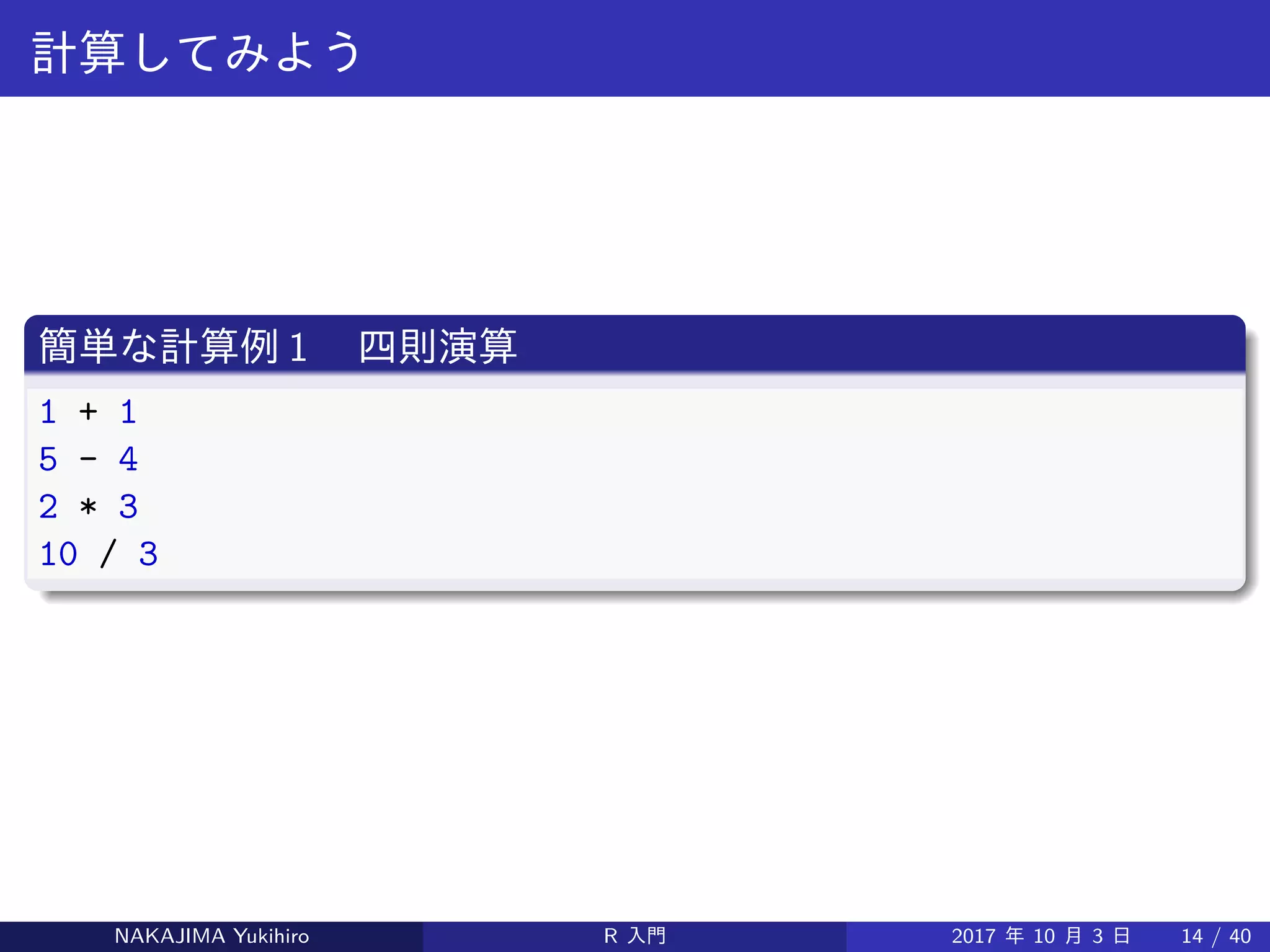 計算してみよう
簡単な計算例 1 　四則演算
1 + 1
5 - 4
2 * 3
10 / 3
NAKAJIMA Yukihiro R 入門 2017 年 10 月 3 日 14 / 40
 