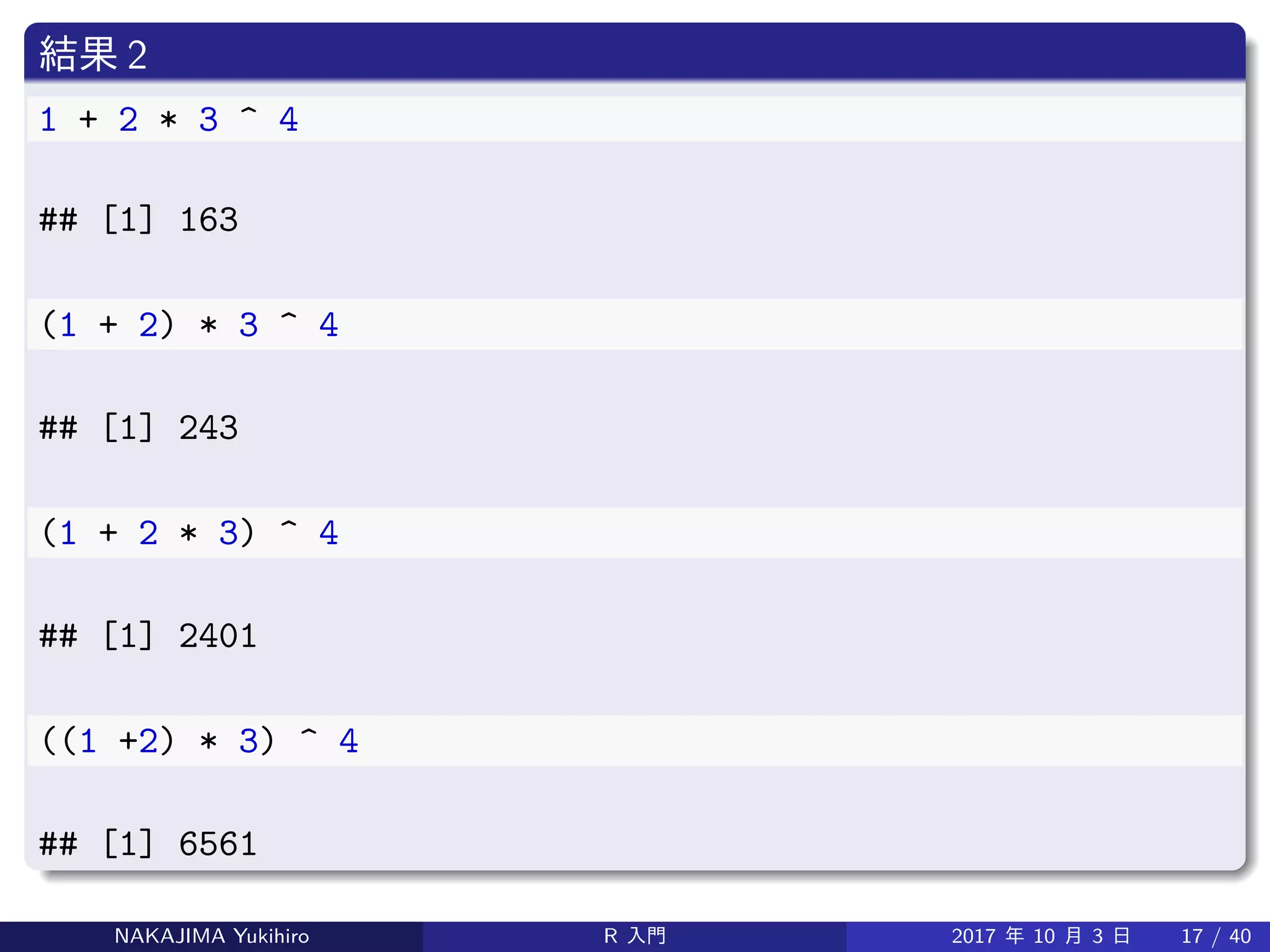 結果 2
1 + 2 * 3 ^ 4
## [1] 163
(1 + 2) * 3 ^ 4
## [1] 243
(1 + 2 * 3) ^ 4
## [1] 2401
((1 +2) * 3) ^ 4
## [1] 6561
NAKAJIMA Yukihiro R 入門 2017 年 10 月 3 日 17 / 40
 