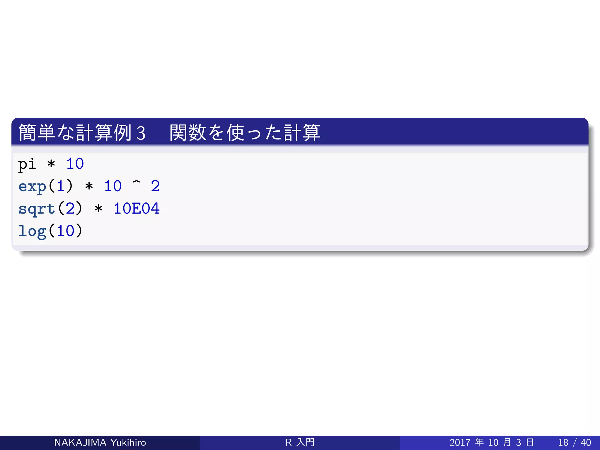 簡単な計算例 3 　関数を使った計算
pi * 10
exp(1) * 10 ^ 2
sqrt(2) * 10E04
log(10)
NAKAJIMA Yukihiro R 入門 2017 年 10 月 3 日 18 / 40
 
