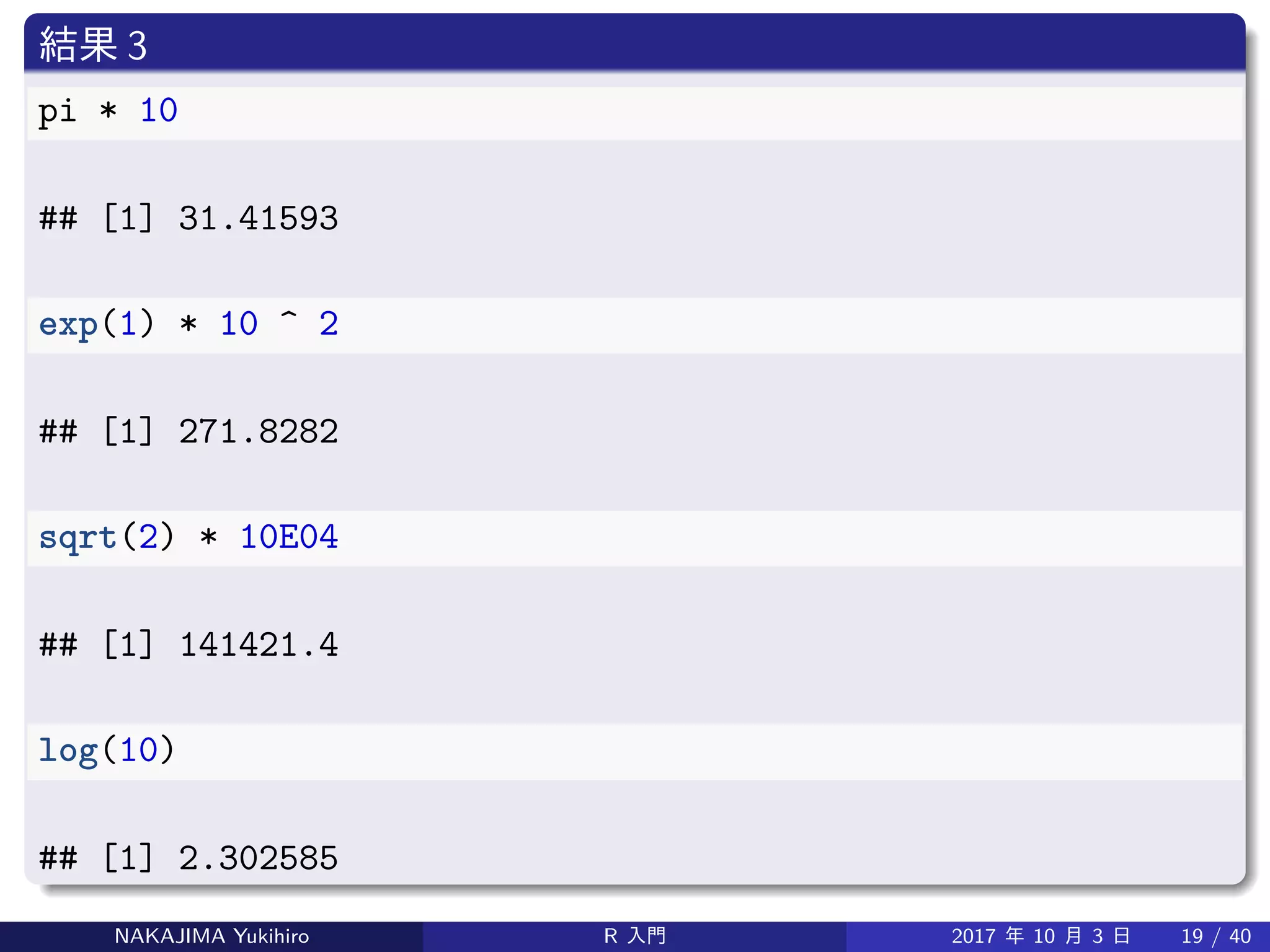 結果 3
pi * 10
## [1] 31.41593
exp(1) * 10 ^ 2
## [1] 271.8282
sqrt(2) * 10E04
## [1] 141421.4
log(10)
## [1] 2.302585
NAKAJIMA Yukihiro R 入門 2017 年 10 月 3 日 19 / 40
 