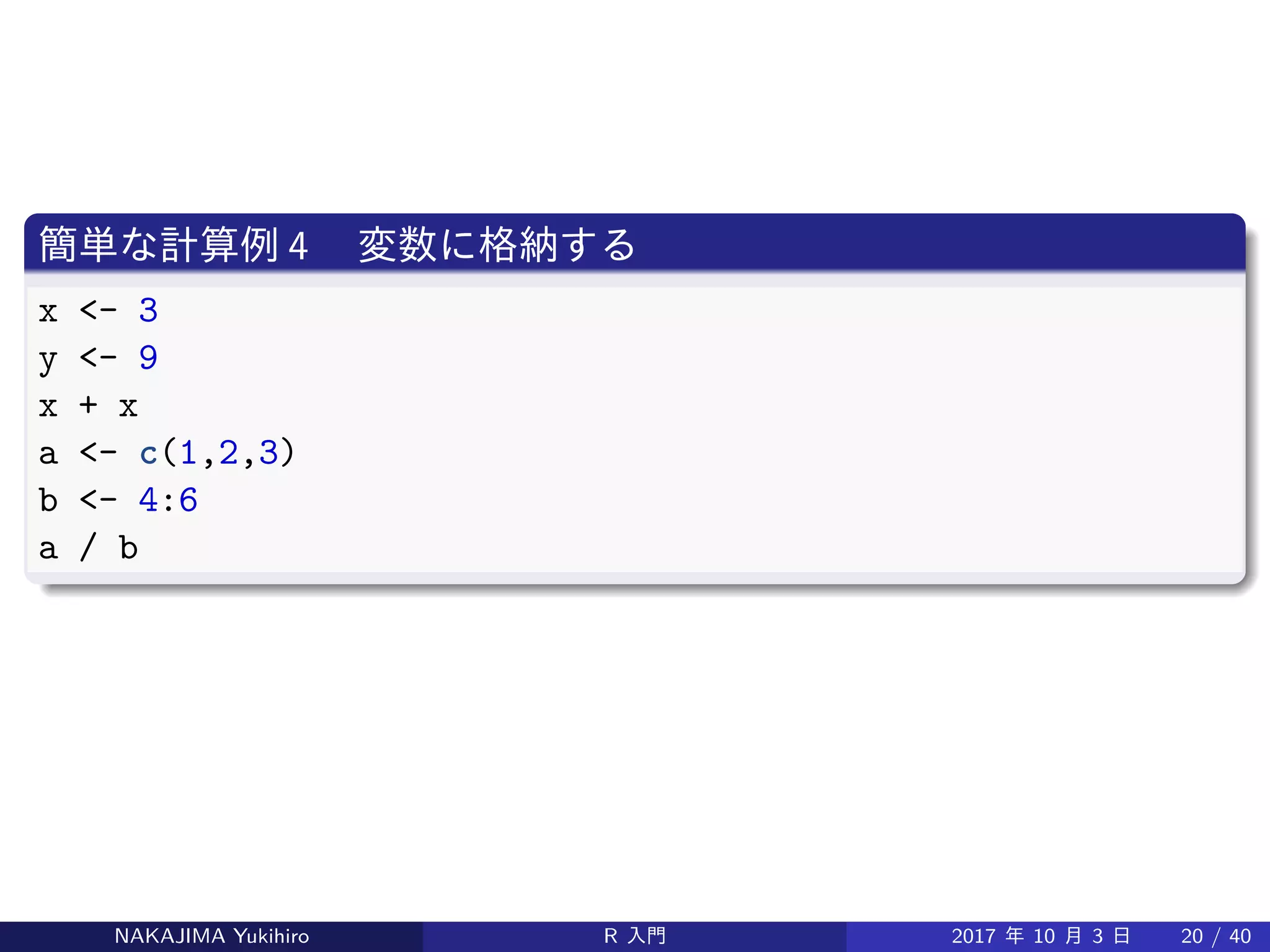 簡単な計算例 4 　変数に格納する
x <- 3
y <- 9
x + x
a <- c(1,2,3)
b <- 4:6
a / b
NAKAJIMA Yukihiro R 入門 2017 年 10 月 3 日 20 / 40
 