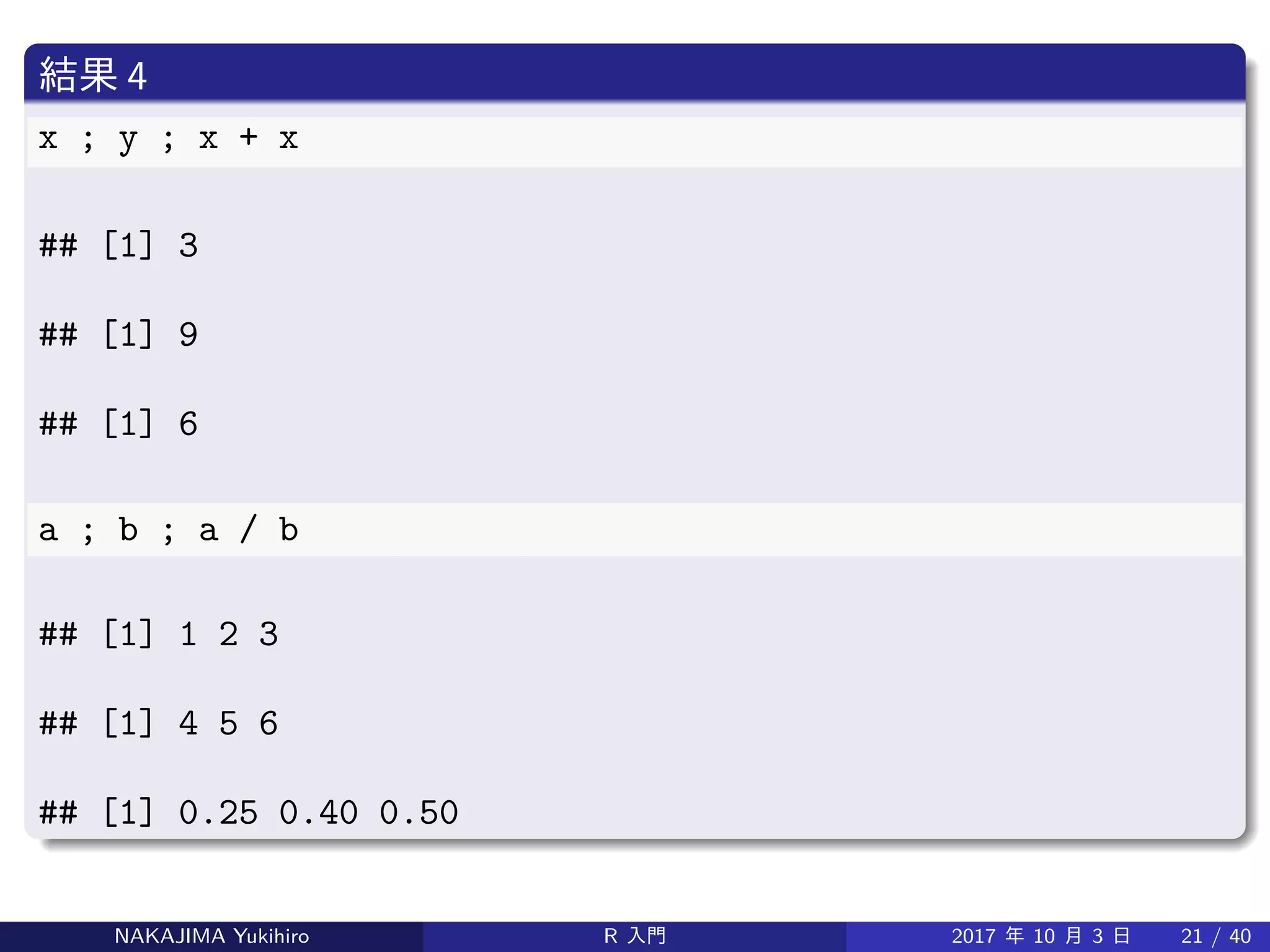 結果 4
x ; y ; x + x
## [1] 3
## [1] 9
## [1] 6
a ; b ; a / b
## [1] 1 2 3
## [1] 4 5 6
## [1] 0.25 0.40 0.50
NAKAJIMA Yukihiro R 入門 2017 年 10 月 3 日 21 / 40
 