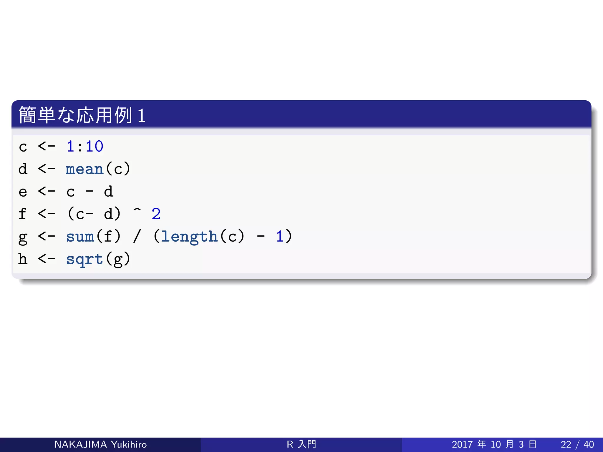 簡単な応用例 1
c <- 1:10
d <- mean(c)
e <- c - d
f <- (c- d) ^ 2
g <- sum(f) / (length(c) - 1)
h <- sqrt(g)
NAKAJIMA Yukihiro R 入門 2017 年 10 月 3 日 22 / 40
 