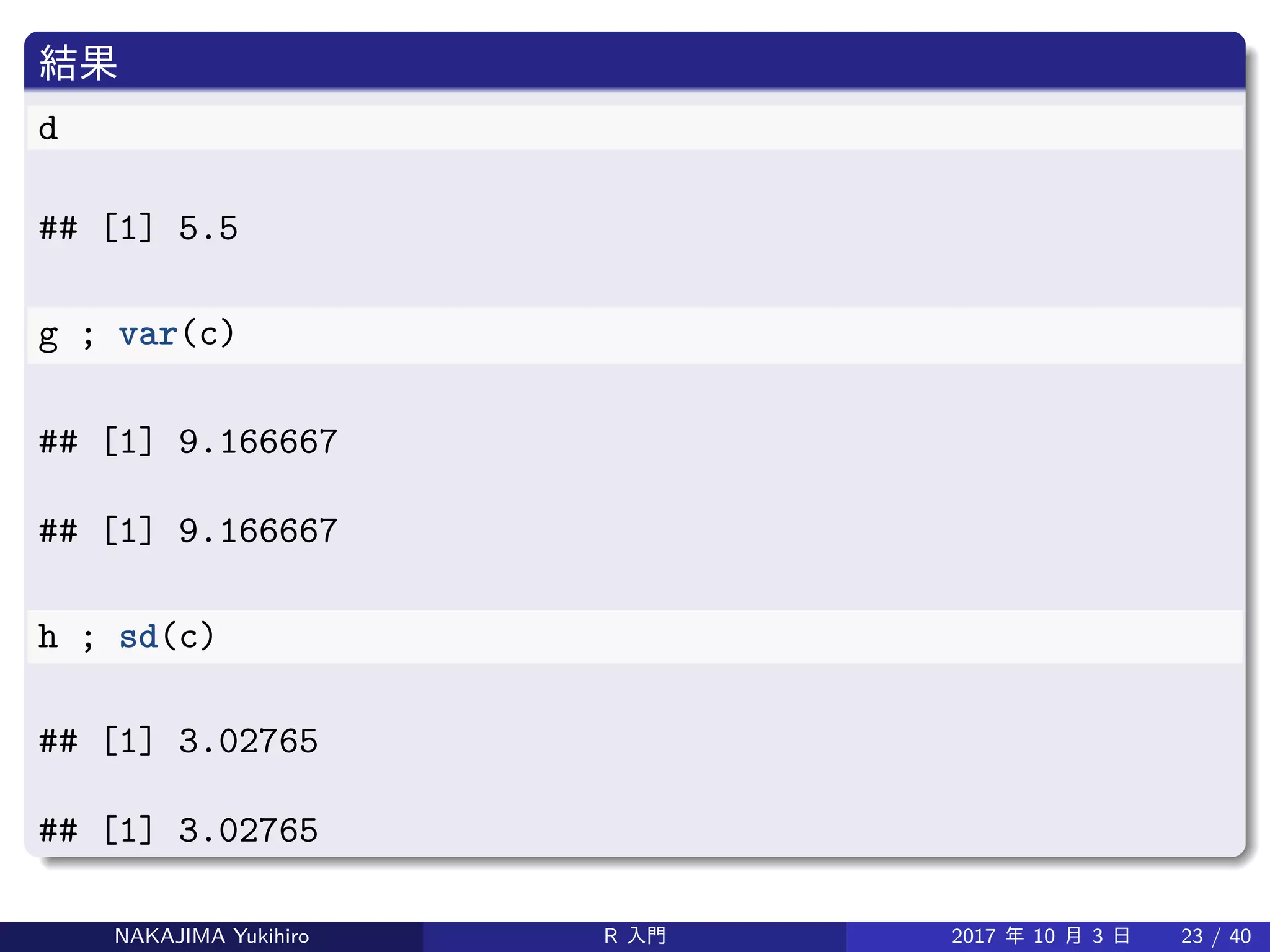 結果
d
## [1] 5.5
g ; var(c)
## [1] 9.166667
## [1] 9.166667
h ; sd(c)
## [1] 3.02765
## [1] 3.02765
NAKAJIMA Yukihiro R 入門 2017 年 10 月 3 日 23 / 40
 