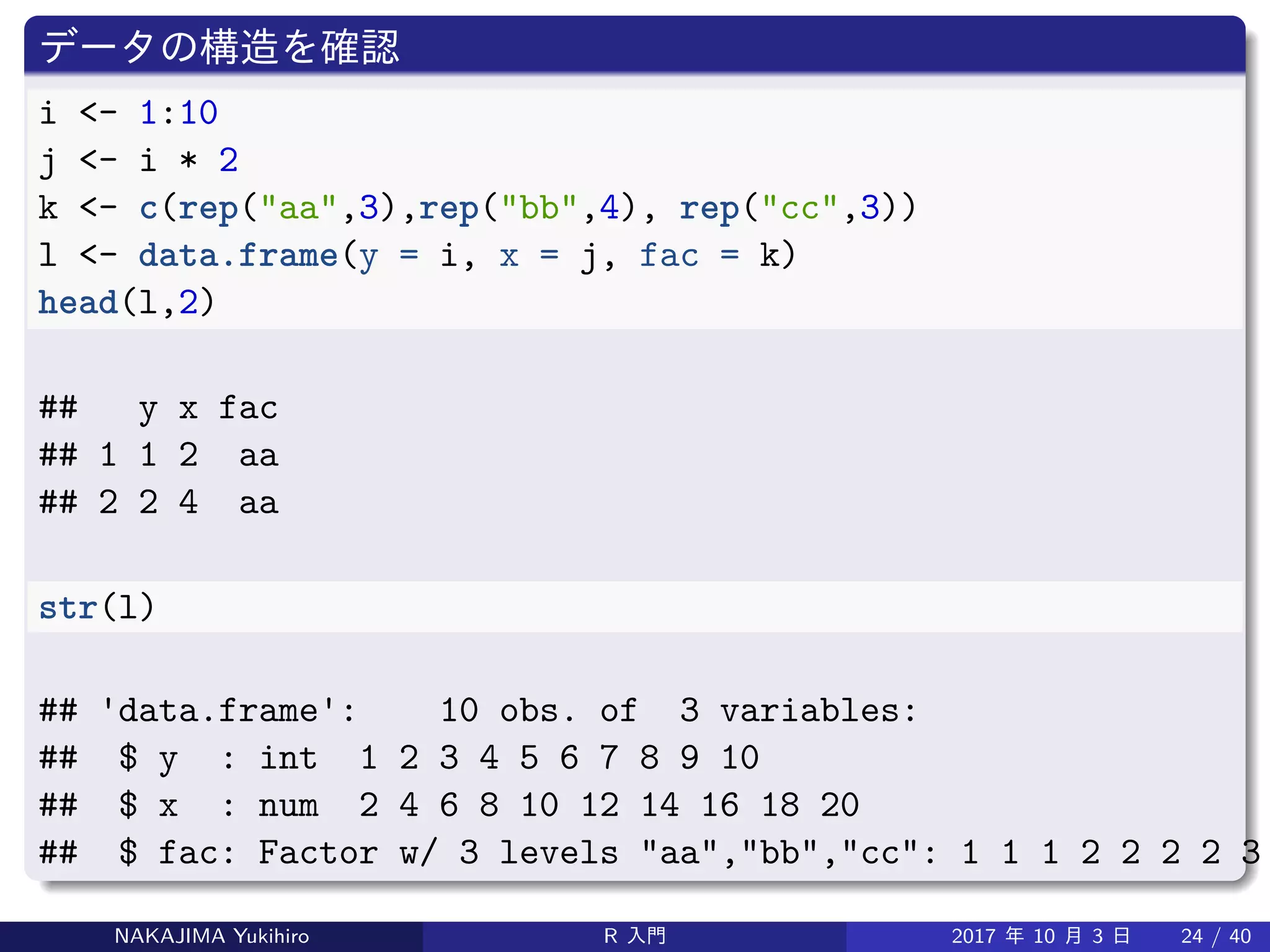 データの構造を確認
i <- 1:10
j <- i * 2
k <- c(rep("aa",3),rep("bb",4), rep("cc",3))
l <- data.frame(y = i, x = j, fac = k)
head(l,2)
## y x fac
## 1 1 2 aa
## 2 2 4 aa
str(l)
## 'data.frame': 10 obs. of 3 variables:
## $ y : int 1 2 3 4 5 6 7 8 9 10
## $ x : num 2 4 6 8 10 12 14 16 18 20
## $ fac: Factor w/ 3 levels "aa","bb","cc": 1 1 1 2 2 2 2 3
NAKAJIMA Yukihiro R 入門 2017 年 10 月 3 日 24 / 40
 