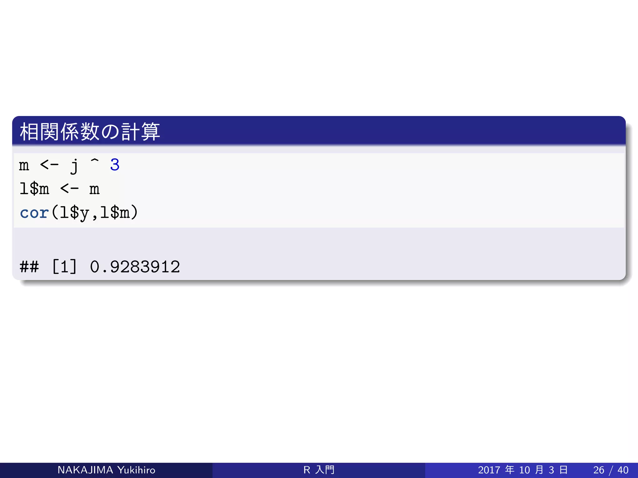 相関係数の計算
m <- j ^ 3
l$m <- m
cor(l$y,l$m)
## [1] 0.9283912
NAKAJIMA Yukihiro R 入門 2017 年 10 月 3 日 26 / 40
 