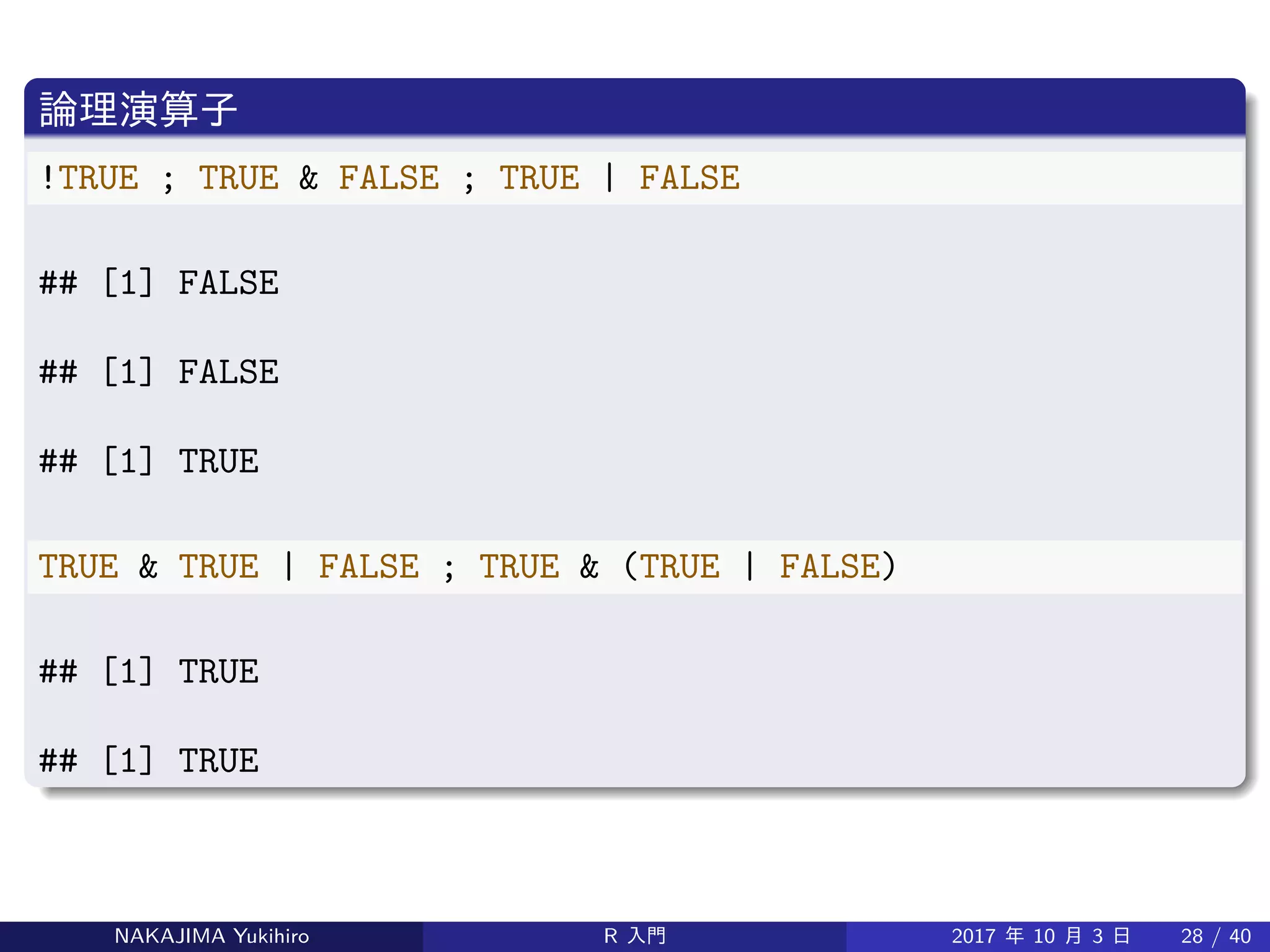 論理演算子
!TRUE ; TRUE & FALSE ; TRUE | FALSE
## [1] FALSE
## [1] FALSE
## [1] TRUE
TRUE & TRUE | FALSE ; TRUE & (TRUE | FALSE)
## [1] TRUE
## [1] TRUE
NAKAJIMA Yukihiro R 入門 2017 年 10 月 3 日 28 / 40
 