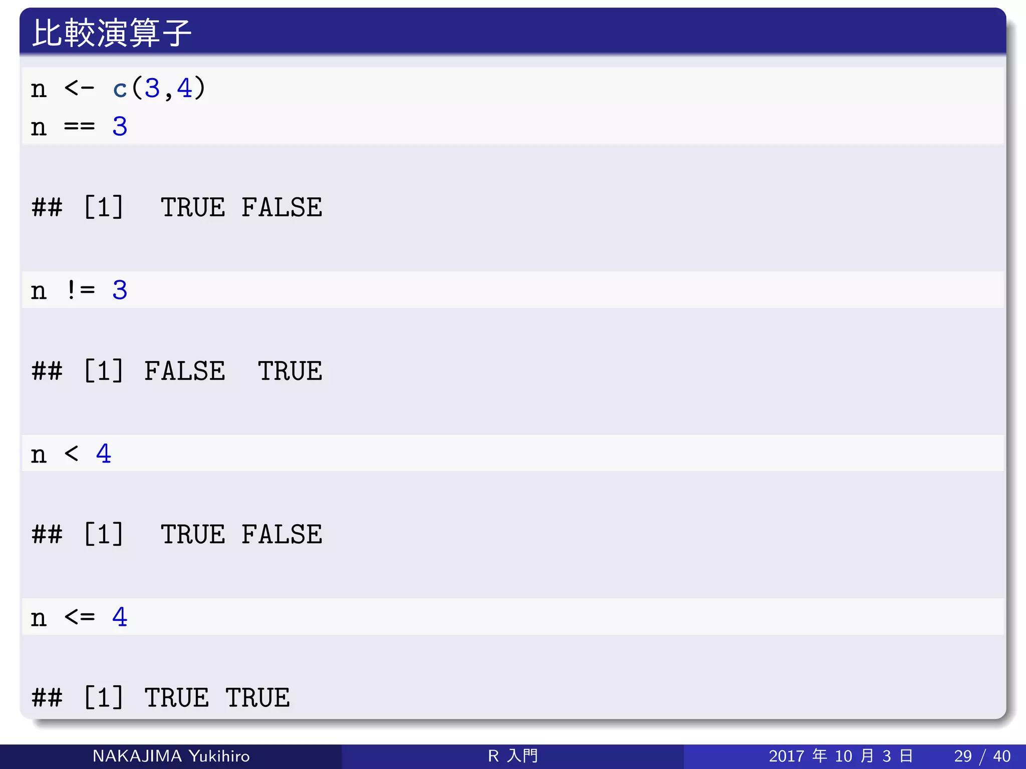 比較演算子
n <- c(3,4)
n == 3
## [1] TRUE FALSE
n != 3
## [1] FALSE TRUE
n < 4
## [1] TRUE FALSE
n <= 4
## [1] TRUE TRUE
NAKAJIMA Yukihiro R 入門 2017 年 10 月 3 日 29 / 40
 
