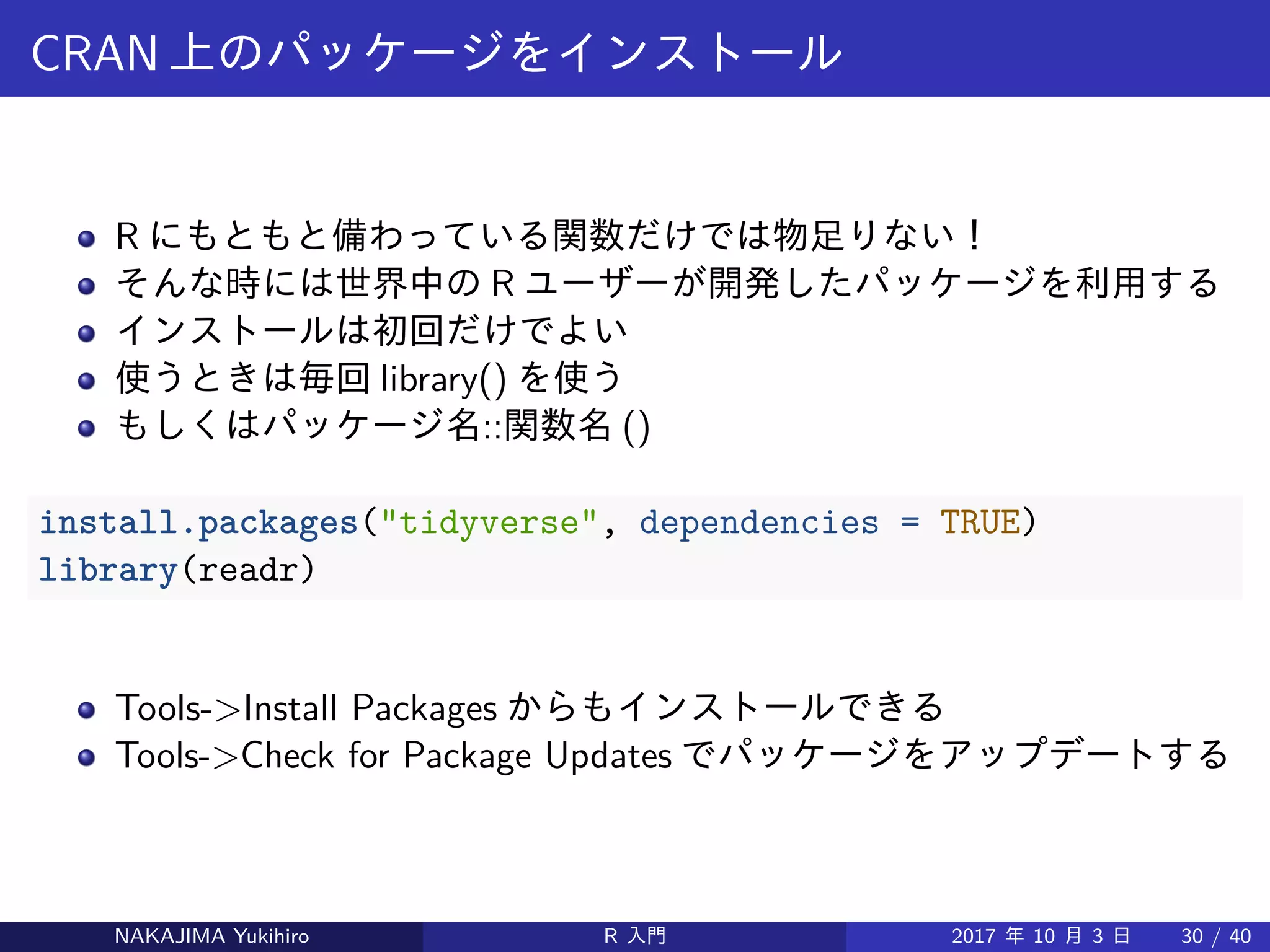 CRAN 上のパッケージをインストール
R にもともと備わっている関数だけでは物足りない！
そんな時には世界中の R ユーザーが開発したパッケージを利用する
インストールは初回だけでよい
使うときは毎回 library() を使う
もしくはパッケージ名::関数名 ()
install.packages("tidyverse", dependencies = TRUE)
library(readr)
Tools->Install Packages からもインストールできる
Tools->Check for Package Updates でパッケージをアップデートする
NAKAJIMA Yukihiro R 入門 2017 年 10 月 3 日 30 / 40
 