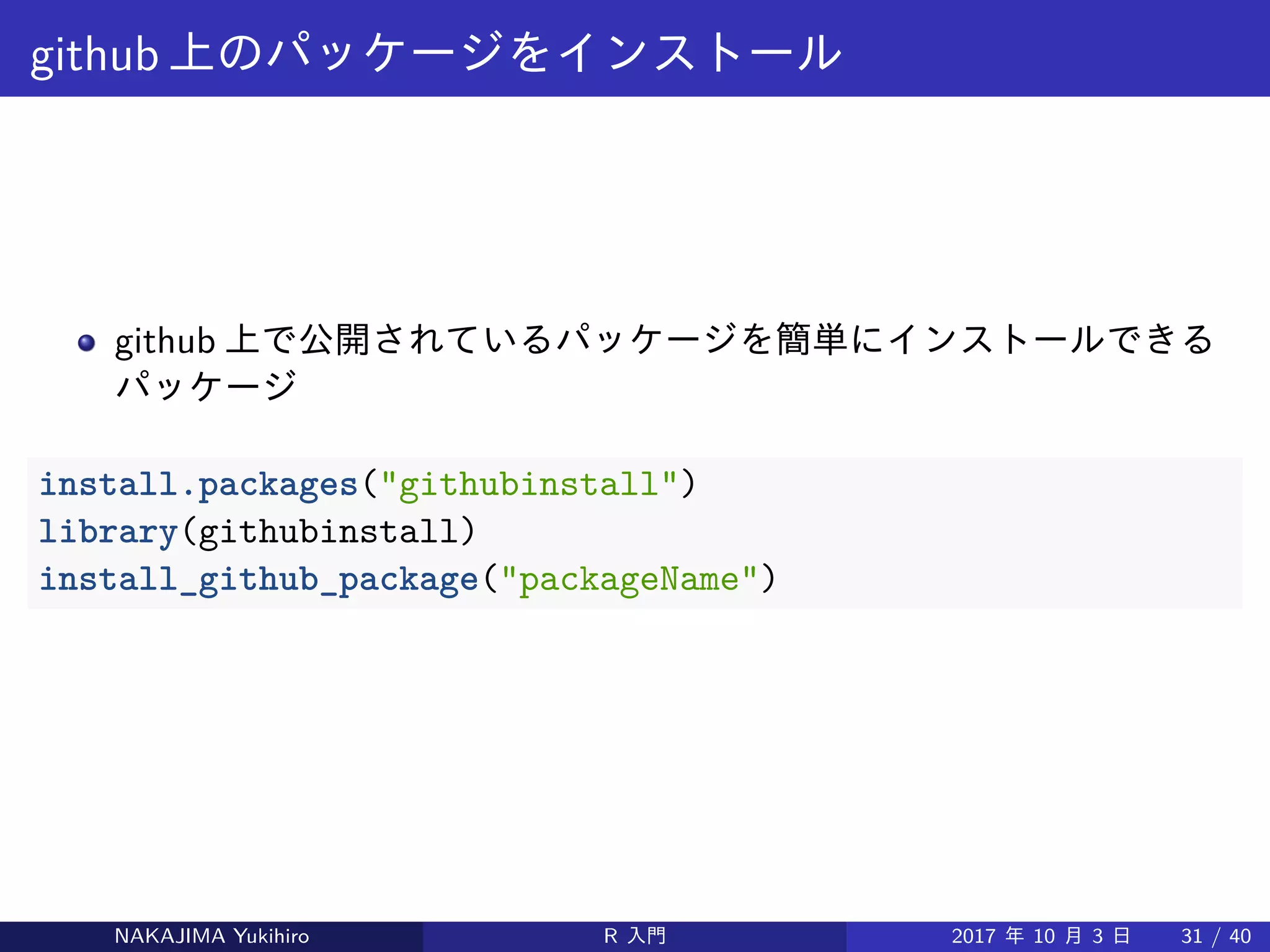 github 上のパッケージをインストール
github 上で公開されているパッケージを簡単にインストールできる
パッケージ
install.packages("githubinstall")
library(githubinstall)
install_github_package("packageName")
NAKAJIMA Yukihiro R 入門 2017 年 10 月 3 日 31 / 40
 