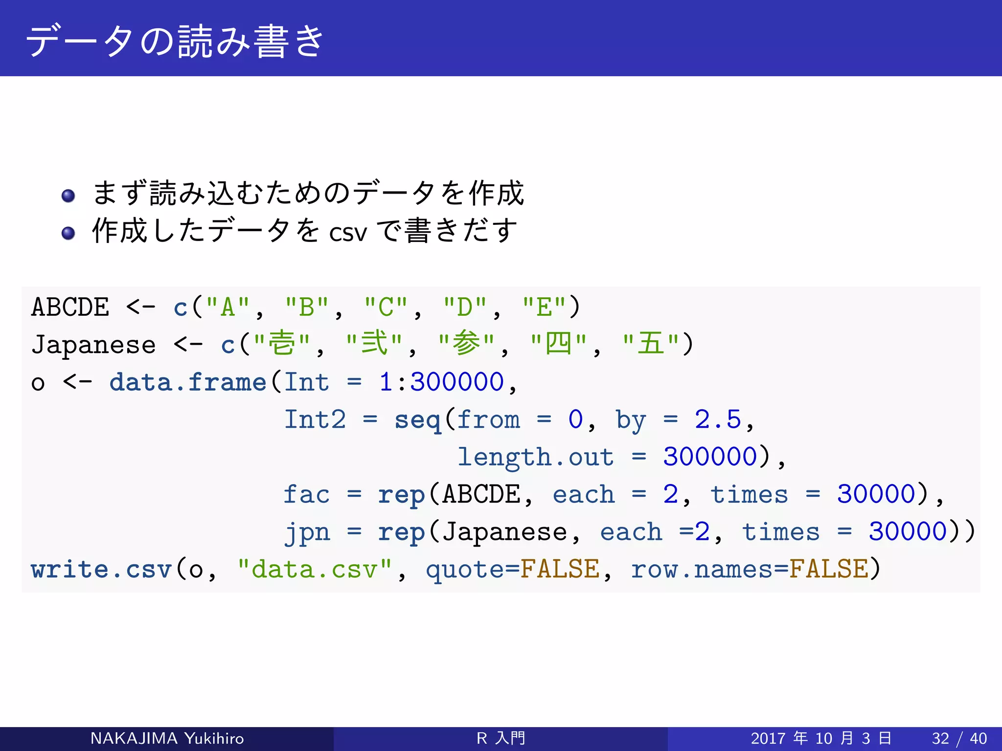 データの読み書き
まず読み込むためのデータを作成
作成したデータを csv で書きだす
ABCDE <- c("A", "B", "C", "D", "E")
Japanese <- c("壱", "弐", "参", "四", "五")
o <- data.frame(Int = 1:300000,
Int2 = seq(from = 0, by = 2.5,
length.out = 300000),
fac = rep(ABCDE, each = 2, times = 30000),
jpn = rep(Japanese, each =2, times = 30000))
write.csv(o, "data.csv", quote=FALSE, row.names=FALSE)
NAKAJIMA Yukihiro R 入門 2017 年 10 月 3 日 32 / 40
 