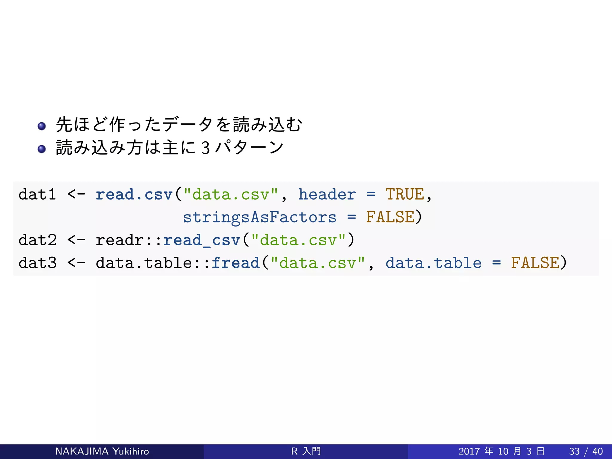 先ほど作ったデータを読み込む
読み込み方は主に 3 パターン
dat1 <- read.csv("data.csv", header = TRUE,
stringsAsFactors = FALSE)
dat2 <- readr::read_csv("data.csv")
dat3 <- data.table::fread("data.csv", data.table = FALSE)
NAKAJIMA Yukihiro R 入門 2017 年 10 月 3 日 33 / 40
 
