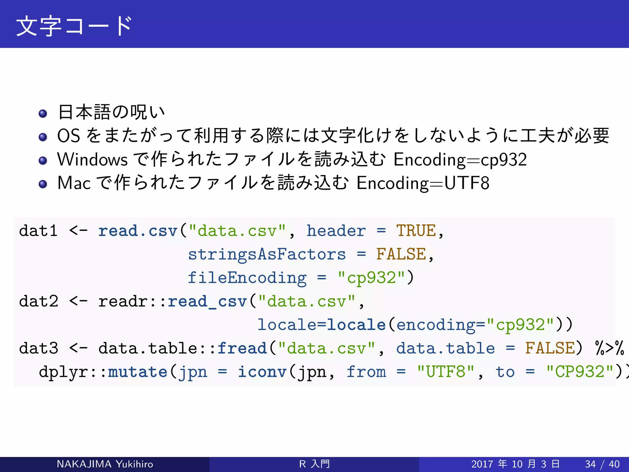 文字コード
日本語の呪い
OS をまたがって利用する際には文字化けをしないように工夫が必要
Windows で作られたファイルを読み込む Encoding=cp932
Mac で作られたファイルを読み込む Encoding=UTF8
dat1 <- read.csv("data.csv", header = TRUE,
stringsAsFactors = FALSE,
fileEncoding = "cp932")
dat2 <- readr::read_csv("data.csv",
locale=locale(encoding="cp932"))
dat3 <- data.table::fread("data.csv", data.table = FALSE) %>%
dplyr::mutate(jpn = iconv(jpn, from = "UTF8", to = "CP932"))
NAKAJIMA Yukihiro R 入門 2017 年 10 月 3 日 34 / 40
 