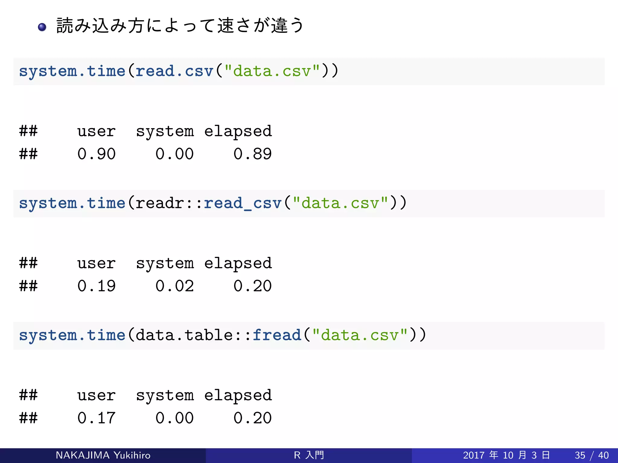 読み込み方によって速さが違う
system.time(read.csv("data.csv"))
## user system elapsed
## 0.90 0.00 0.89
system.time(readr::read_csv("data.csv"))
## user system elapsed
## 0.19 0.02 0.20
system.time(data.table::fread("data.csv"))
## user system elapsed
## 0.17 0.00 0.20
NAKAJIMA Yukihiro R 入門 2017 年 10 月 3 日 35 / 40
 