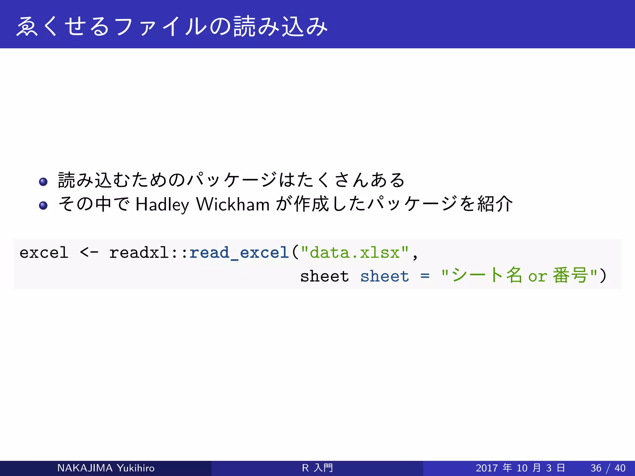 ゑくせるファイルの読み込み
読み込むためのパッケージはたくさんある
その中で Hadley Wickham が作成したパッケージを紹介
excel <- readxl::read_excel("data.xlsx",
sheet = "シート名 or 番号")
NAKAJIMA Yukihiro R 入門 2017 年 10 月 3 日 36 / 40
 