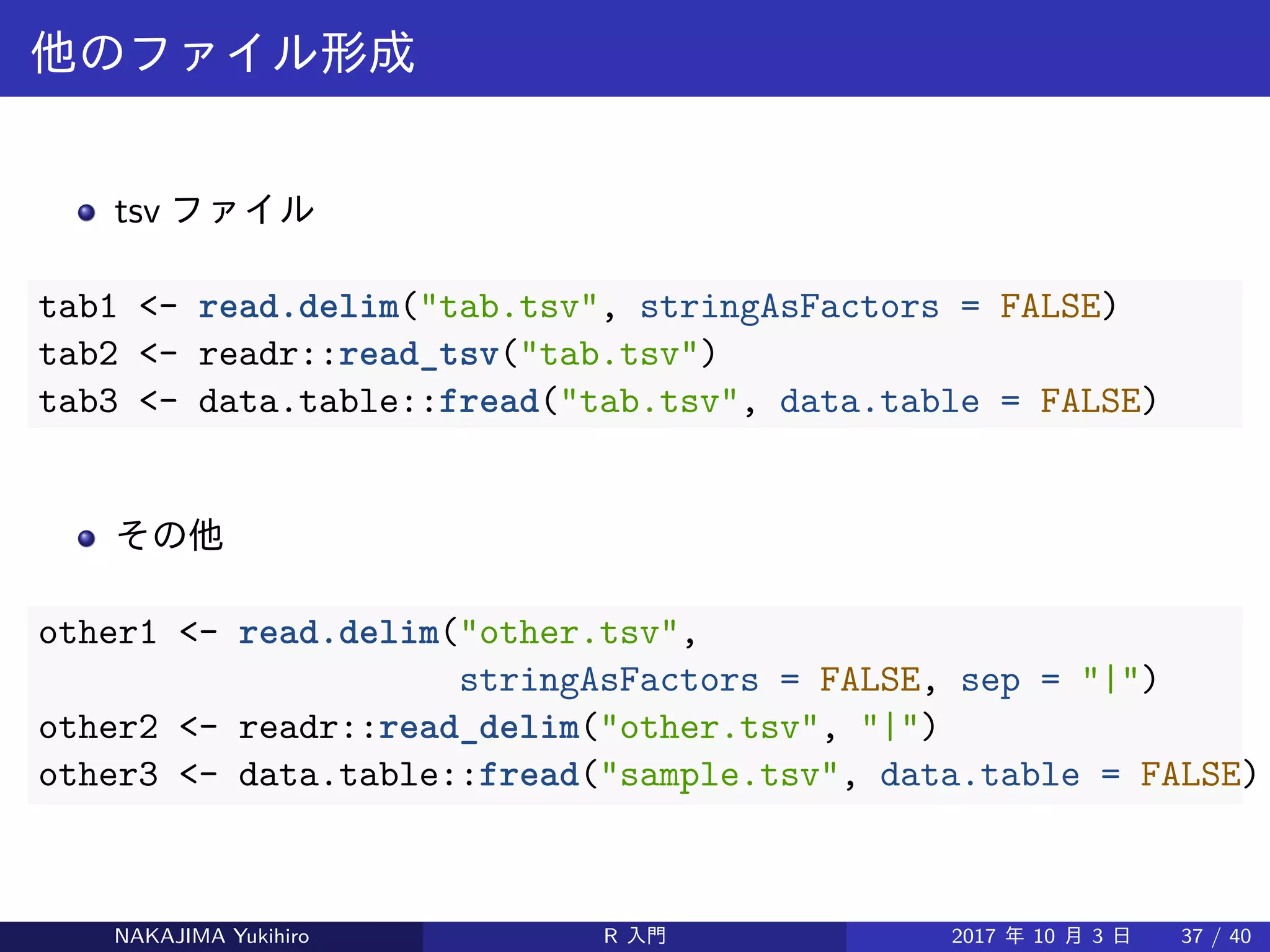 他のファイル形成
tsv ファイル
tab1 <- read.delim("tab.tsv", stringAsFactors = FALSE)
tab2 <- readr::read_tsv("tab.tsv")
tab3 <- data.table::fread("tab.tsv", data.table = FALSE)
その他
other1 <- read.delim("other.tsv",
stringAsFactors = FALSE, sep = "|")
other2 <- readr::read_delim("other.tsv", "|")
other3 <- data.table::fread("sample.tsv", data.table = FALSE)
NAKAJIMA Yukihiro R 入門 2017 年 10 月 3 日 37 / 40
 