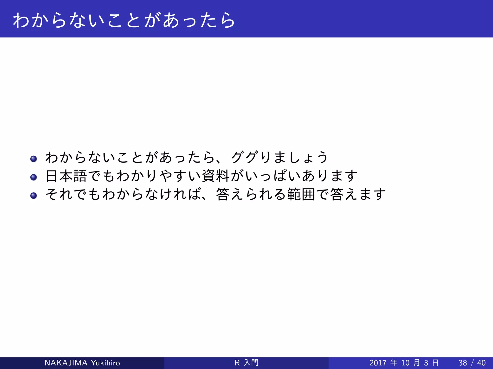わからないことがあったら
わからないことがあったら、ググりましょう
日本語でもわかりやすい資料がいっぱいあります
それでもわからなければ、答えられる範囲で答えます
NAKAJIMA Yukihiro R 入門 2017 年 10 月 3 日 38 / 40
 
