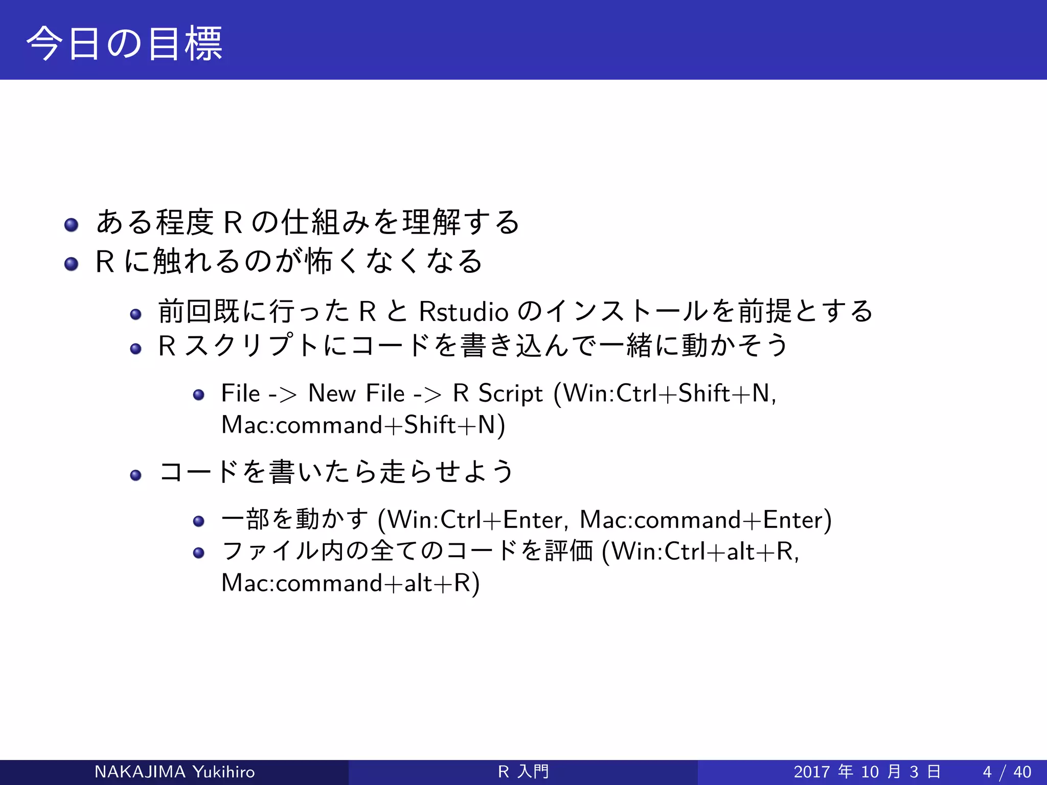 今日の目標
ある程度 R の仕組みを理解する
R に触れるのが怖くなくなる
前回既に行った R と Rstudio のインストールを前提とする
R スクリプトにコードを書き込んで一緒に動かそう
File -> New File -> R Script (Win:Ctrl+Shift+N,
Mac:command+Shift+N)
コードを書いたら走らせよう
一部を動かす (Win:Ctrl+Enter, Mac:command+Enter)
ファイル内の全てのコードを評価 (Win:Ctrl+alt+R,
Mac:command+alt+R)
後日、前に書いたコード (*.R) を読み込んで利用することもできます
File -> Open File(Win:Ctrl+O, Mac:command+O)
NAKAJIMA Yukihiro R 入門 2017 年 10 月 3 日 4 / 40
 