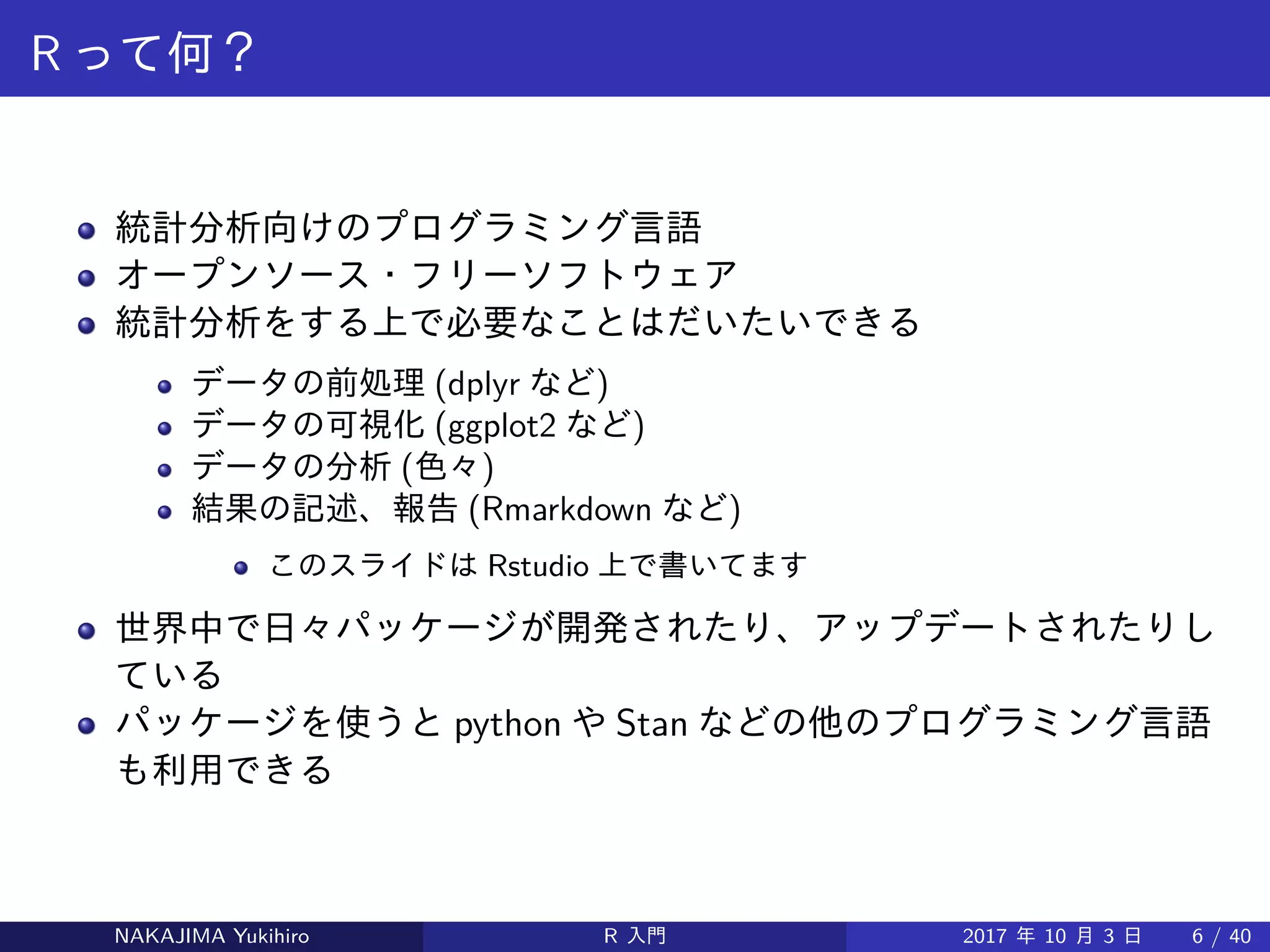 R って何？
統計分析向けのプログラミング言語
オープンソース・フリーソフトウェア
統計分析をする上で必要なことはだいたいできる
データの前処理 (dplyr など)
データの可視化 (ggplot2 など)
データの分析 (色々)
結果の記述、報告 (Rmarkdown など)
このスライドは Rstudio 上で書いてます
世界中で日々パッケージが開発されたり、アップデートされたりし
ている
パッケージを使うと python や Stan などの他のプログラミング言語
も利用できる
NAKAJIMA Yukihiro R 入門 2017 年 10 月 3 日 6 / 40
 