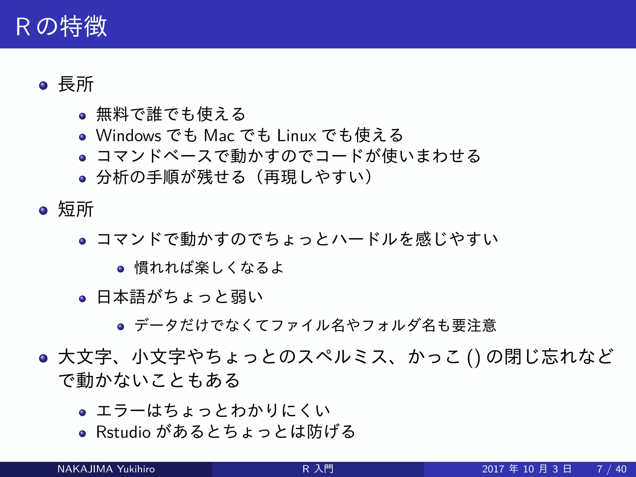 R の特徴
長所
無料で誰でも使える
Windows でも Mac でも Linux でも使える
コマンドベースで動かすのでコードが使いまわせる
分析の手順が残せる（再現しやすい）
短所
コマンドで動かすのでちょっとハードルを感じやすい
慣れれば楽しくなるよ
日本語がちょっと弱い
データだけでなくてファイル名やフォルダ名も要注意
大文字、小文字やちょっとのスペルミス、かっこ () の閉じ忘れなど
で動かないこともある
エラーはちょっとわかりにくい
Rstudio があるとちょっとは防げる
NAKAJIMA Yukihiro R 入門 2017 年 10 月 3 日 7 / 40
 