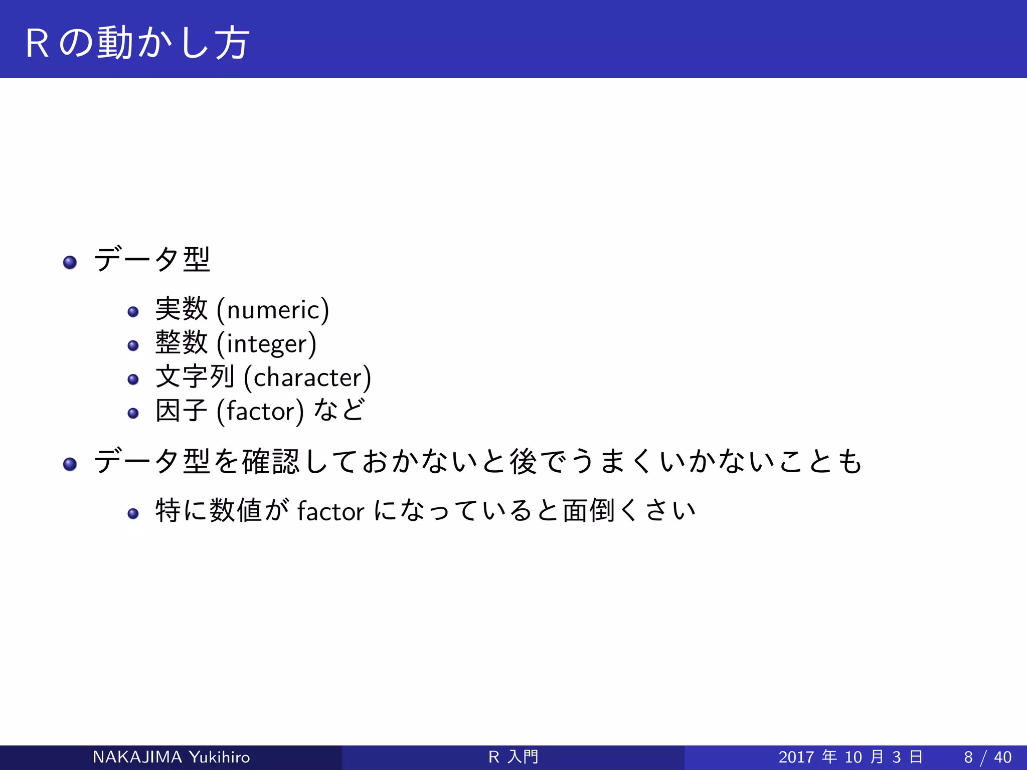 R の動かし方
データ型
実数 (numeric)
整数 (integer)
文字列 (character)
因子 (factor) など
データ型を確認しておかないと後でうまくいかないことも
特に数値が factor になっていると面倒くさい
NAKAJIMA Yukihiro R 入門 2017 年 10 月 3 日 8 / 40
 