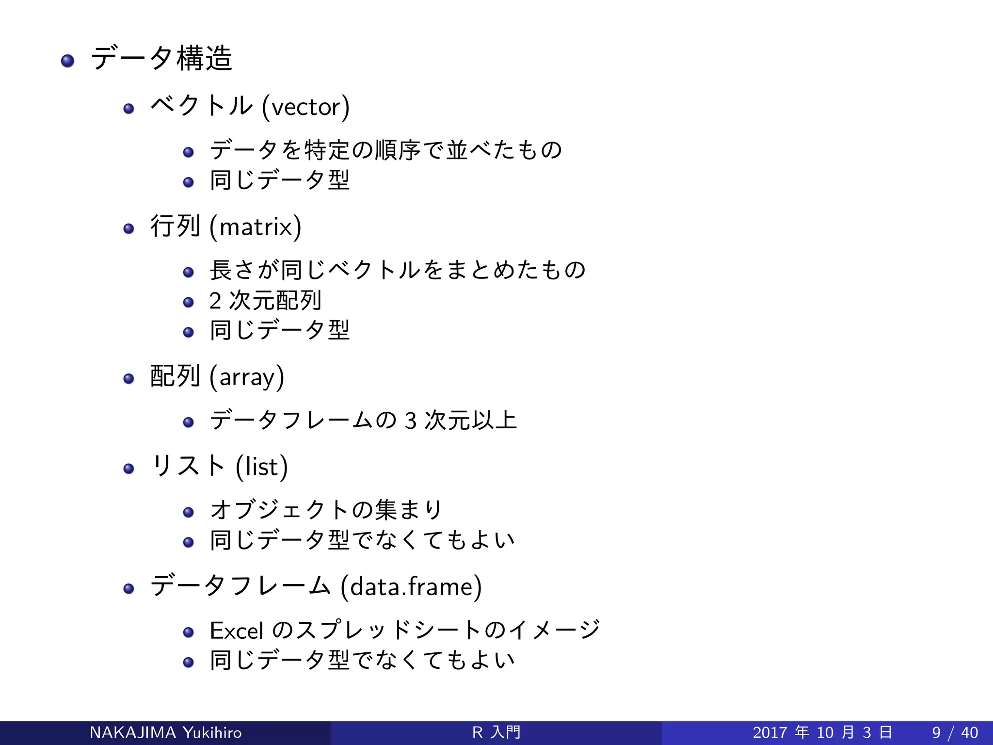データ構造
ベクトル (vector)
データを特定の順序で並べたもの
同じデータ型
行列 (matrix)
長さが同じベクトルをまとめたもの
2 次元配列
同じデータ型
配列 (array)
データフレームの 3 次元以上
リスト (list)
オブジェクトの集まり
同じデータ型でなくてもよい
データフレーム (data.frame)
Excel のスプレッドシートのイメージ
同じデータ型でなくてもよい
NAKAJIMA Yukihiro R 入門 2017 年 10 月 3 日 9 / 40
 