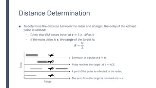 Distance Determination
■ To determine the distance between the radar and a target, the delay of the echoed
pulse id utilised;
– Given that EM waves travel at 𝒄 = 3 × 108m/s
– If the echo delay is 𝝉, the range of the target is:
𝑹 =
𝜏𝑐
2
Time
Range
Emmision of a pulse at 𝒕 = 𝟎;
Pulse reaches the target at 𝒕 = 𝝉/𝟐;
A part of the pulse is reflected to the radar;
The echo from the target is received at 𝒕 = 𝝉.
 