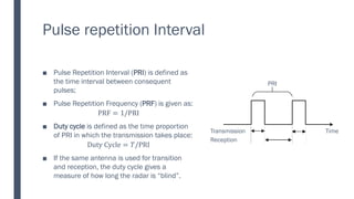 Pulse repetition Interval
■ Pulse Repetition Interval (PRI) is defined as
the time interval between consequent
pulses;
■ Pulse Repetition Frequency (PRF) is given as:
PRF = 1/PRI
■ Duty cycle is defined as the time proportion
of PRI in which the transmission takes place:
Duty Cycle = 𝑇/PRI
■ If the same antenna is used for transition
and reception, the duty cycle gives a
measure of how long the radar is “blind”.
Transmission
Reception
PRI
Time
 