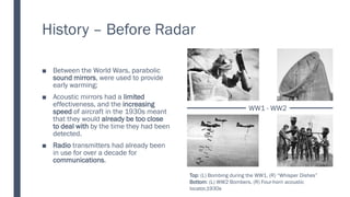 History – Before Radar
■ Between the World Wars, parabolic
sound mirrors, were used to provide
early warming;
■ Acoustic mirrors had a limited
effectiveness, and the increasing
speed of aircraft in the 1930s meant
that they would already be too close
to deal with by the time they had been
detected.
■ Radio transmitters had already been
in use for over a decade for
communications.
WW1 - WW2
Top: (L) Bombing during the WW1, (R) “Whisper Dishes”
Bottom: (L) WW2 Bombers, (R) Four-horn acoustic
locator,1930s
 