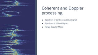 Coherent and Doppler
processing.
Spectrum of Continuous Wave Signal;
■
Spectrum of Pulsed Signal;
■
Range
■ -Doppler Maps;
 