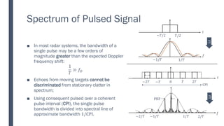 Spectrum of Pulsed Signal
■ In most radar systems, the bandwidth of a
single pulse may be a few orders of
magnitude greater than the expected Doppler
frequency shift:
1
𝑇
≫ 𝑓𝐷
■ Echoes from moving targets cannot be
discriminated from stationary clatter in
spectrum;
■ Using consequent pulsed over a coherent
pulse interval (CPI), the single pulse
bandwidth is divided into spectral line of
approximate bandwidth 1/CPI. 1/𝑇 2/𝑇
−1/𝑇
−2/𝑇
PRF
𝑓
𝑇 2𝑇
0
−𝑇
−2𝑇
CPI
𝑡
𝑡
𝑇/2
−𝑇/2
1/𝑇
−1/𝑇
𝑓
FT
FT
 
