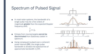 Spectrum of Pulsed Signal
In most radar systems, the bandwidth of a
■
single pulse may be a few orders of
magnitude greater than the expected Doppler
frequency shift:
1
𝑇
≫ 𝑓𝐷
Echoes from moving targets
■ cannot be
discriminated from stationary clatter in
spectrum;
Using consequent pulsed over a coherent
■
pulse interval (CPI), the single pulse
bandwidth is divided into spectral line of
approximate bandwidth 1/CPI. 1/𝑇 2/𝑇
−1/𝑇
−2/𝑇
PRF
𝑓
𝑇 2𝑇
0
−𝑇
−2𝑇
CPI
𝑡
𝑡
𝑇/2
−𝑇/2
1/𝑇
−1/𝑇
𝑓
FT
FT
 