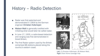 History – Radio Detection
Radar was first patented and
■
demonstrated in 1904 by the German
engineer Christian Hülsmeyer;
Watson Watt
■ is generally credited with
initiating what would later be called radar;
In
■ June 17, 1935, a radio-based detection
and ranging was first demonstrated in
Great Britain;
The
■ first Radar system used by the British
comprised 21 stations placed along the
country’s eastern coast.
Left: (T) Christian Hülsmeyer, (B) Watson Watt,
Right: Chain Home coverage map
 