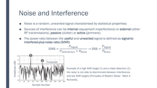 Noise and Interference
Noise is a random, unwanted signal characterised by statistical properties;
■
Sources of interference can be
■ internal (equipment imperfections) or external (other
RF transmissions), passive (clutter) or active (jammers);
The power ratio between the
■ useful and unwanted signal is defined as signal-to
interfered-plus-noise ratio (SINR):
SINR =
𝑃Signal
𝑃Interfernce + 𝑃Noise
→ SNR =
𝑃Signal
𝑃Noise
Example of a high SNR target (1) and a false detection (2),
the radar is not able to discriminate between interference
and low SNR targets [Principles of Modern Radar - Mark A
Richards].
Sample Number
Amplitude
(dB)
Threshold
1
2
 