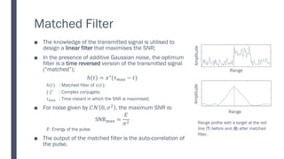 Matched Filter
The knowledge of the transmitted signal is utilised to
■
design a linear filter that maximises the SNR;
In the presence of additive Gaussian noise, the optimum
■
filter is a time reversed version of the transmitted signal
(“matched”);
ℎ 𝑡 = 𝑥∗
(𝜏max − 𝑡)
ℎ(𝑡) : Matched filter of 𝑥(𝑡);
{∙}∗
: Complex conjugate;
𝜏max : Time instant in which the SNR is maximised;
For noise given by
■ 𝒞𝒩 0, 𝜎2 , the maximum SNR is:
SNRmax =
𝐸
𝜎2
𝐸: Energy of the pulse.
The output of the matched filter is the auto
■ -correlation of
the pulse.
Range
Amplitude
Range
Amplitude
Range profile with a target at the red
line (T) before and (B) after matched
filter.
 