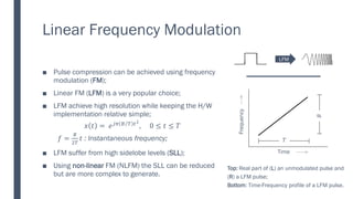 Linear Frequency Modulation
■ Pulse compression can be achieved using frequency
modulation (FM);
■ Linear FM (LFM) is a very popular choice;
■ LFM achieve high resolution while keeping the H/W
implementation relative simple;
𝑥 𝑡 = 𝑒𝑗𝜋 Τ
𝐵 𝑇 𝑡2
, − 0 ≤ 𝑡 ≤ 𝑇
𝑓 =
𝐵
2𝑇
𝑡 : Instantaneous frequency;
■ LFM suffer from high sidelobe levels (SLL);
■ Using non-linear FM (NLFM) the SLL can be reduced
but are more complex to generate.
B
.
Time
Frequency
𝑇
𝐵
Top: Real part of (L) an unmodulated pulse and
(R) a LFM pulse;
Bottom: Time-Frequency profile of a LFM pulse.
LFM
 